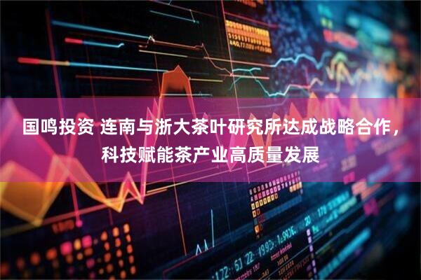 国鸣投资 连南与浙大茶叶研究所达成战略合作，科技赋能茶产业高质量发展