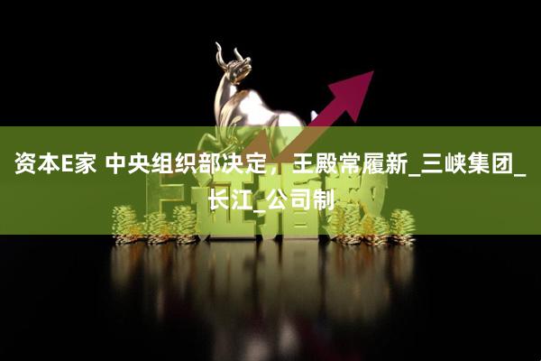 资本E家 中央组织部决定，王殿常履新_三峡集团_长江_公司制