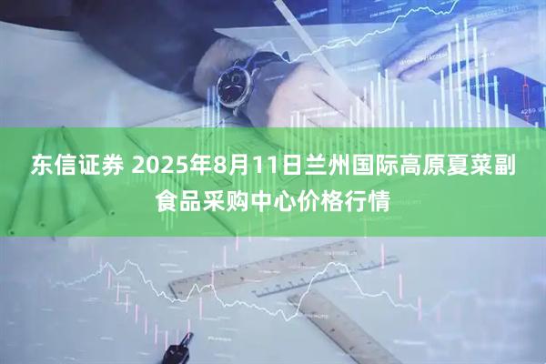 东信证券 2025年8月11日兰州国际高原夏菜副食品采购中心价格行情