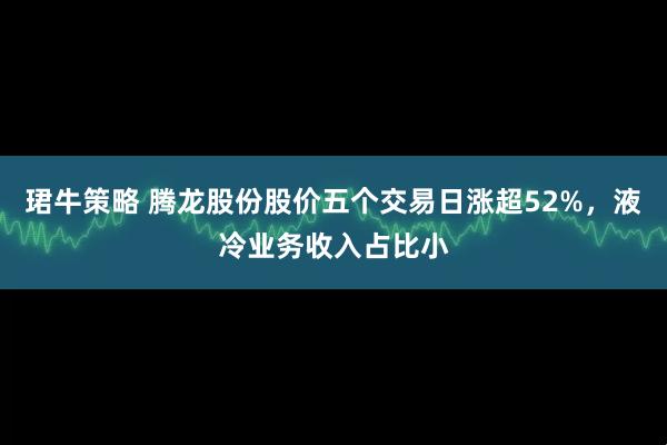 珺牛策略 腾龙股份股价五个交易日涨超52%，液冷业务收入占比小
