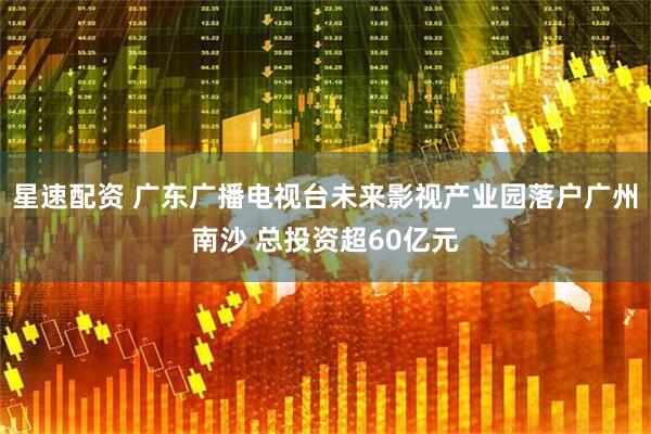 星速配资 广东广播电视台未来影视产业园落户广州南沙 总投资超60亿元