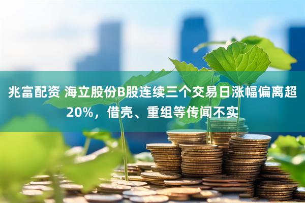 兆富配资 海立股份B股连续三个交易日涨幅偏离超20%，借壳、重组等传闻不实