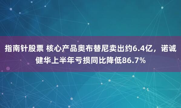 指南针股票 核心产品奥布替尼卖出约6.4亿，诺诚健华上半年亏损同比降低86.7%