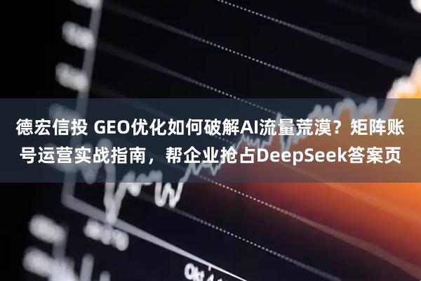 德宏信投 GEO优化如何破解AI流量荒漠？矩阵账号运营实战指南，帮企业抢占DeepSeek答案页