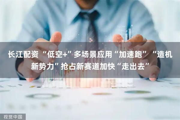 长江配资 “低空+”多场景应用“加速跑” “造机新势力”抢占新赛道加快“走出去”