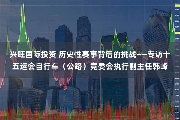 兴旺国际投资 历史性赛事背后的挑战——专访十五运会自行车（公路）竞委会执行副主任韩峰