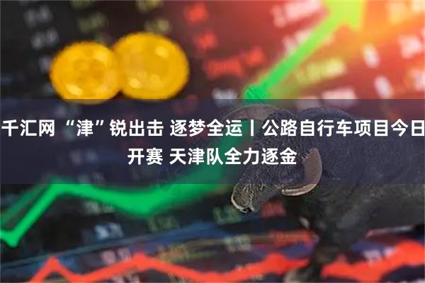 千汇网 “津”锐出击 逐梦全运丨公路自行车项目今日开赛 天津队全力逐金