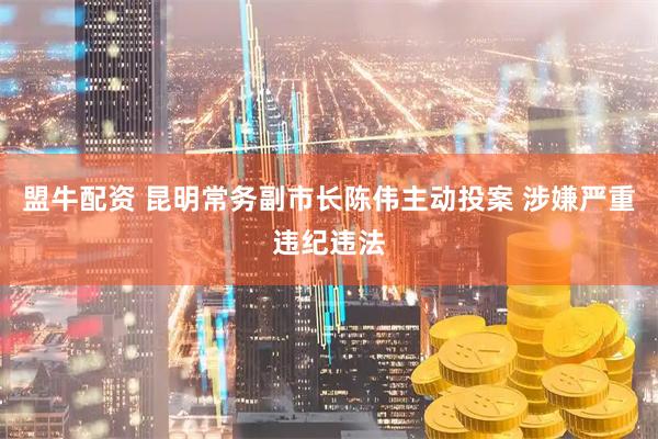 盟牛配资 昆明常务副市长陈伟主动投案 涉嫌严重违纪违法