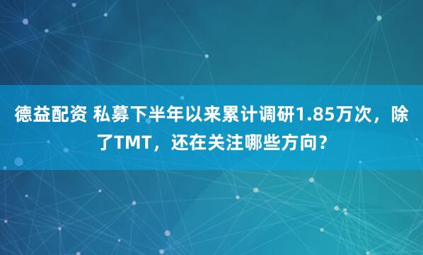 德益配资 私募下半年以来累计调研1.85万次，除了TMT，还在关注哪些方向？