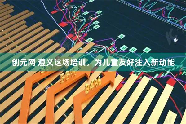 创元网 遵义这场培训，为儿童友好注入新动能