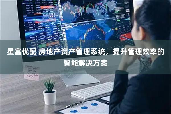 星富优配 房地产资产管理系统，提升管理效率的智能解决方案