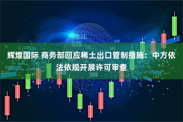 辉煌国际 商务部回应稀土出口管制措施：中方依法依规开展许可审查