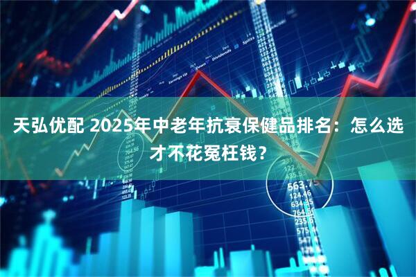 天弘优配 2025年中老年抗衰保健品排名：怎么选才不花冤枉钱？