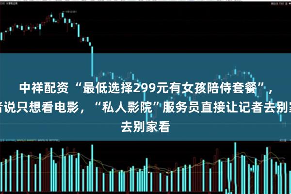 中祥配资 “最低选择299元有女孩陪侍套餐”，记者说只想看电影，“私人影院”服务员直接让记者去别家看