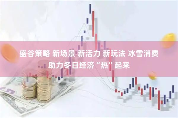 盛谷策略 新场景 新活力 新玩法 冰雪消费助力冬日经济“热”起来