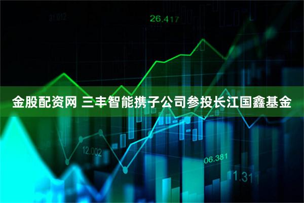 金股配资网 三丰智能携子公司参投长江国鑫基金