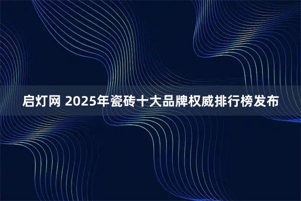 启灯网 2025年瓷砖十大品牌权威排行榜发布
