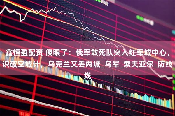 鑫恒盈配资 傻眼了：俄军敢死队突入红军城中心，识破空城计，乌克兰又丢两城_乌军_索夫亚尔_防线