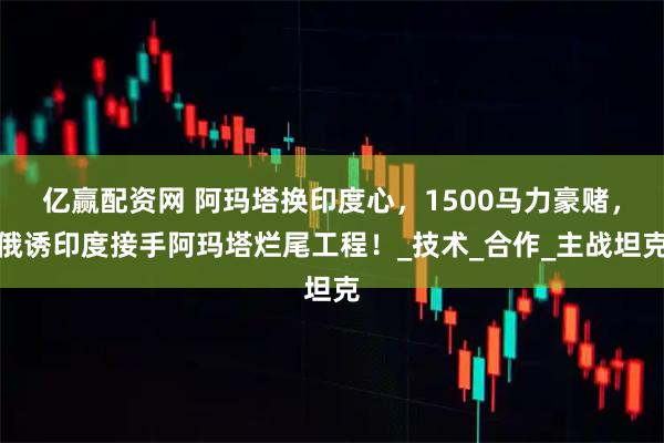 亿赢配资网 阿玛塔换印度心，1500马力豪赌，俄诱印度接手阿玛塔烂尾工程！_技术_合作_主战坦克