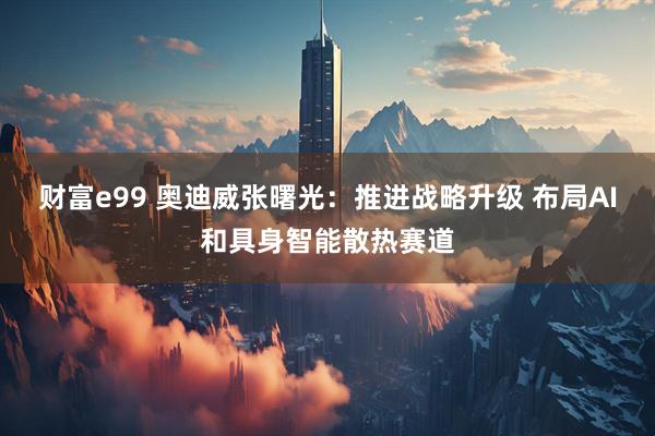 财富e99 奥迪威张曙光：推进战略升级 布局AI和具身智能散热赛道