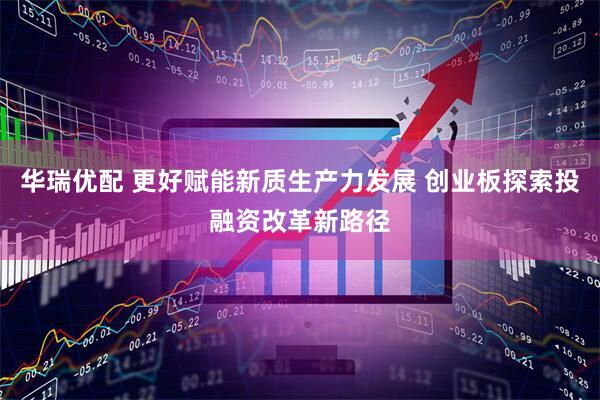 华瑞优配 更好赋能新质生产力发展 创业板探索投融资改革新路径