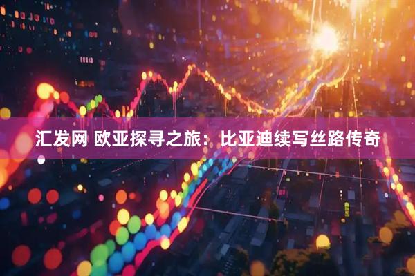 汇发网 欧亚探寻之旅：比亚迪续写丝路传奇